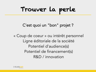 Trouver la perle
C'est quoi un "bon" projet ?
« Coup de coeur » ou intérêt personnel
Ligne éditoriale de la société
Potentiel d'audience(s)
Potentiel de financement(s)
R&D / innovation
 