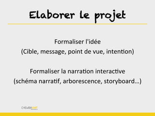 Elaborer le projet
Formaliser	
  l'idée	
  	
  
(Cible,	
  message,	
  point	
  de	
  vue,	
  intenBon)	
  
	
  
Formaliser	
  la	
  narraBon	
  interacBve	
  
(schéma	
  narraBf,	
  arborescence,	
  storyboard…)
 