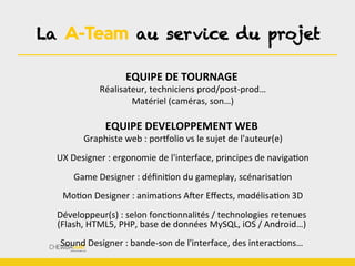 EQUIPE	
  DE	
  TOURNAGE	
  
	
  Réalisateur,	
  techniciens	
  prod/post-­‐prod…	
  
	
  Matériel	
  (caméras,	
  son…)	
  
	
  
EQUIPE	
  DEVELOPPEMENT	
  WEB	
  
	
  Graphiste	
  web	
  :	
  porTolio	
  vs	
  le	
  sujet	
  de	
  l'auteur(e)	
  
	
  
	
  UX	
  Designer	
  :	
  ergonomie	
  de	
  l'interface,	
  principes	
  de	
  navigaBon	
  
	
  
	
  Game	
  Designer	
  :	
  déﬁniBon	
  du	
  gameplay,	
  scénarisaBon	
  
	
  
	
  MoBon	
  Designer	
  :	
  animaBons	
  AWer	
  Eﬀects,	
  modélisaBon	
  3D	
  
	
  
Développeur(s)	
  :	
  selon	
  foncBonnalités	
  /	
  technologies	
  retenues	
  
(Flash,	
  HTML5,	
  PHP,	
  base	
  de	
  données	
  MySQL,	
  iOS	
  /	
  Android…)	
  
	
  
Sound	
  Designer	
  :	
  bande-­‐son	
  de	
  l'interface,	
  des	
  interacBons…	
  
La A-Team au service du projet
 