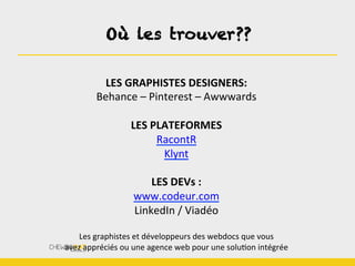 LES	
  GRAPHISTES	
  DESIGNERS:	
  	
  
Behance	
  –	
  Pinterest	
  –	
  Awwwards	
  
	
  
LES	
  PLATEFORMES	
  
RacontR	
  
Klynt	
  
	
  
LES	
  DEVs	
  :	
  
www.codeur.com	
  
LinkedIn	
  /	
  Viadéo	
  
	
  
Les	
  graphistes	
  et	
  développeurs	
  des	
  webdocs	
  que	
  vous	
  
avez	
  appréciés	
  ou	
  une	
  agence	
  web	
  pour	
  une	
  soluBon	
  intégrée	
  
Où les trouver??
 