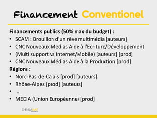 Financement Conventionel
Financements	
  publics	
  (50%	
  max	
  du	
  budget)	
  :	
  
•  SCAM	
  :	
  Brouillon	
  d'un	
  rêve	
  mulBmédia	
  [auteurs]	
  
•  CNC	
  Nouveaux	
  Medias	
  Aide	
  à	
  l'Ecriture/Développement	
  
•  (MulB	
  support	
  vs	
  Internet/Mobile)	
  [auteurs]	
  [prod]	
  
•  CNC	
  Nouveaux	
  Médias	
  Aide	
  à	
  la	
  ProducBon	
  [prod]	
  
Régions	
  :	
  
•  Nord-­‐Pas-­‐de-­‐Calais	
  [prod]	
  [auteurs]	
  
•  Rhône-­‐Alpes	
  [prod]	
  [auteurs]	
  
•  …	
  
•  MEDIA	
  (Union	
  Européenne)	
  [prod]	
  
 