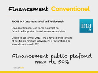 Financement Conventionel
FOCUS	
  INA	
  (InsOtut	
  NaOonal	
  de	
  l’Audiovisuel)	
  
	
  
L'Ina	
  peut	
  ﬁnancer	
  une	
  parBe	
  du	
  projet	
  en	
  
faisant	
  de	
  l'apport	
  en	
  industrie	
  avec	
  ses	
  archives.	
  
	
  
Depuis	
  le	
  1er	
  janvier	
  2013,	
  l'Ina	
  a	
  revu	
  sa	
  grille	
  tarifaire	
  
et	
  mis	
  ﬁn	
  à	
  la	
  "minute	
  indivisible"	
  >>	
  FacturaBon	
  à	
  la	
  
seconde	
  (au-­‐delà	
  de	
  30")	
  
Financement public plafond
max de 50%
 