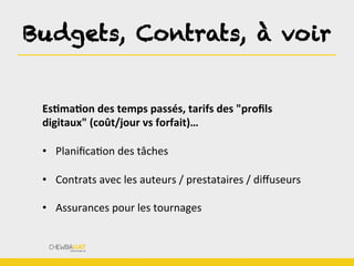 Budgets, Contrats, à voir
EsOmaOon	
  des	
  temps	
  passés,	
  tarifs	
  des	
  "proﬁls	
  
digitaux"	
  (coût/jour	
  vs	
  forfait)…	
  
	
  
•  PlaniﬁcaBon	
  des	
  tâches	
  
•  Contrats	
  avec	
  les	
  auteurs	
  /	
  prestataires	
  /	
  diﬀuseurs	
  
•  Assurances	
  pour	
  les	
  tournages	
  
 