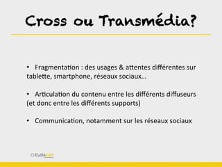 Cross ou Transmédia?
	
  
•  FragmentaBon	
  :	
  des	
  usages	
  &	
  aLentes	
  diﬀérentes	
  sur	
  
tableLe,	
  smartphone,	
  réseaux	
  sociaux…	
  
	
  
•  ArBculaBon	
  du	
  contenu	
  entre	
  les	
  diﬀérents	
  diﬀuseurs	
  
(et	
  donc	
  entre	
  les	
  diﬀérents	
  supports)	
  
	
  
•  CommunicaBon,	
  notamment	
  sur	
  les	
  réseaux	
  sociaux	
  
 
