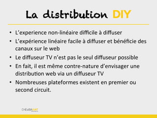 La distribution DIY
•  L’experience	
  non-­‐linéaire	
  diﬃcile	
  à	
  diﬀuser	
  
•  L’expérience	
  linéaire	
  facile	
  à	
  diﬀuser	
  et	
  bénéﬁcie	
  des	
  
canaux	
  sur	
  le	
  web	
  
•  Le	
  diﬀuseur	
  TV	
  n’est	
  pas	
  le	
  seul	
  diﬀuseur	
  possible	
  
•  En	
  fait,	
  il	
  est	
  même	
  contre-­‐nature	
  d’envisager	
  une	
  
distribuBon	
  web	
  via	
  un	
  diﬀuseur	
  TV	
  
•  Nombreuses	
  plateformes	
  existent	
  en	
  premier	
  ou	
  
second	
  circuit.	
  
 