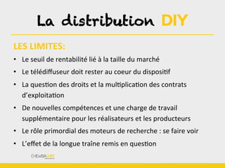 LES	
  LIMITES:	
  	
  
•  Le	
  seuil	
  de	
  rentabilité	
  lié	
  à	
  la	
  taille	
  du	
  marché	
  
•  Le	
  télédiﬀuseur	
  doit	
  rester	
  au	
  coeur	
  du	
  disposiBf	
  
•  La	
  quesBon	
  des	
  droits	
  et	
  la	
  mulBplicaBon	
  des	
  contrats	
  
d’exploitaBon	
  
•  De	
  nouvelles	
  compétences	
  et	
  une	
  charge	
  de	
  travail	
  
supplémentaire	
  pour	
  les	
  réalisateurs	
  et	
  les	
  producteurs	
  
•  Le	
  rôle	
  primordial	
  des	
  moteurs	
  de	
  recherche	
  :	
  se	
  faire	
  voir	
  
•  L’eﬀet	
  de	
  la	
  longue	
  traîne	
  remis	
  en	
  quesBon	
  
La distribution DIY
 