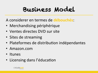 Business Model	
  
A	
  considerer	
  en	
  termes	
  de	
  débouchés:	
  
•  Merchandising	
  périphérique	
  
•  Ventes	
  directes	
  DVD	
  sur	
  site	
  
•  Sites	
  de	
  streaming	
  
•  Plateformes	
  de	
  distribuBon	
  indépendantes	
  
•  Amazon.com	
  
•  Itunes	
  
•  Licensing	
  dans	
  l’éducaBon	
  
 