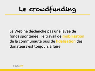 Le crowdfunding
Le	
  Web	
  ne	
  déclenche	
  pas	
  une	
  levée	
  de	
  
fonds	
  spontanée	
  :	
  le	
  travail	
  de	
  mobilisaOon	
  
de	
  la	
  communauté	
  puis	
  de	
  ﬁdélisaOon	
  des	
  
donateurs	
  est	
  toujours	
  à	
  faire	
  
 
