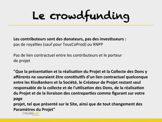 Le crowdfunding	
  
Les	
  contributeurs	
  sont	
  des	
  donateurs,	
  pas	
  des	
  invesOsseurs	
  :	
  
pas	
  de	
  royalBes	
  (sauf	
  pour	
  TousCoProd)	
  ou	
  RNPP	
  
	
  
Pas	
  de	
  lien	
  contractuel	
  entre	
  les	
  contributeurs	
  et	
  le	
  porteur	
  
de	
  projet	
  
	
  
"Que	
  la	
  présentaOon	
  et	
  la	
  réalisaOon	
  du	
  Projet	
  et	
  la	
  Collecte	
  des	
  Dons	
  y	
  
aﬀérents	
  ne	
  sauraient	
  être	
  consOtuOfs	
  d'un	
  lien	
  contractuel	
  quelconque	
  
entre	
  les	
  KissBankers	
  et	
  la	
  Société,	
  le	
  Créateur	
  de	
  Projet	
  restant	
  seul	
  
responsable	
  de	
  la	
  collecte	
  et	
  de	
  l'uOlisaOon	
  des	
  Dons,	
  de	
  la	
  réalisaOon	
  
du	
  Projet	
  et	
  de	
  la	
  livraison	
  des	
  contreparOes	
  comme	
  ﬁgurant	
  sur	
  votre	
  
page	
  
projet,	
  tel	
  que	
  présenté	
  sur	
  le	
  Site,	
  ainsi	
  que	
  de	
  tout	
  changement	
  des	
  
Paramètres	
  du	
  Projet"	
  
 
