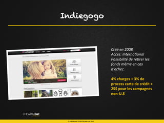 Indiegogo
Créé	
  en	
  2008	
  	
  
Acces:	
  Interna$onal	
  	
  
Possibilité	
  de	
  re$rer	
  les	
  
fonds	
  même	
  en	
  cas	
  
d’echec.	
  
	
  
4%	
  charges	
  +	
  3%	
  de	
  
process	
  carte	
  de	
  crédit	
  +	
  
25$	
  pour	
  les	
  campagnes	
  
non-­‐U.S	
  
	
  
 