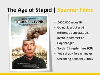 The	
  Age	
  of	
  Stupid	
  |	
  Spanner	
  Films	
  
•  £450.000	
  recueillis	
  
•  ObjecBf:	
  toucher	
  58	
  
millions	
  de	
  spectateurs	
  
avant	
  le	
  sommet	
  de	
  
Copenhague.	
  
•  SorBe:	
  22	
  septembre	
  2009	
  
•  700	
  salles	
  +	
  free	
  online	
  en	
  
streaming	
  pendant	
  1	
  mois.	
  
 