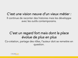 C’est une vision neuve d’un vieux métier :
Il continue de raconter des histoires mais les développe
avec les outils contemporains.
C’est un regard fort mais dont la place
évolue de plus en plus
Co-création, partage des rôles, l’auteur doit se remettre en
question.
 