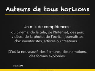 Auteurs de tous horizons
Un mix de compétences :
du cinéma, de la télé, de l’Internet, des jeux
vidéos, de la photo, de l’écrit… journalistes
documentaristes, artistes ou créateurs…
D’où la nouveauté des écritures, des narrations,
des formes explorées.
 