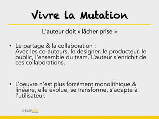 Vivre la Mutation
L'auteur doit « lâcher prise »
•  Le partage & la collaboration :
Avec les co-auteurs, le designer, le producteur, le
public, l’ensemble du team. L’auteur s’enrichit de
ces collaborations.
•  L’oeuvre n'est plus forcément monolithique &
linéaire, elle évolue, se transforme, s’adapte à
l’utilisateur.
 