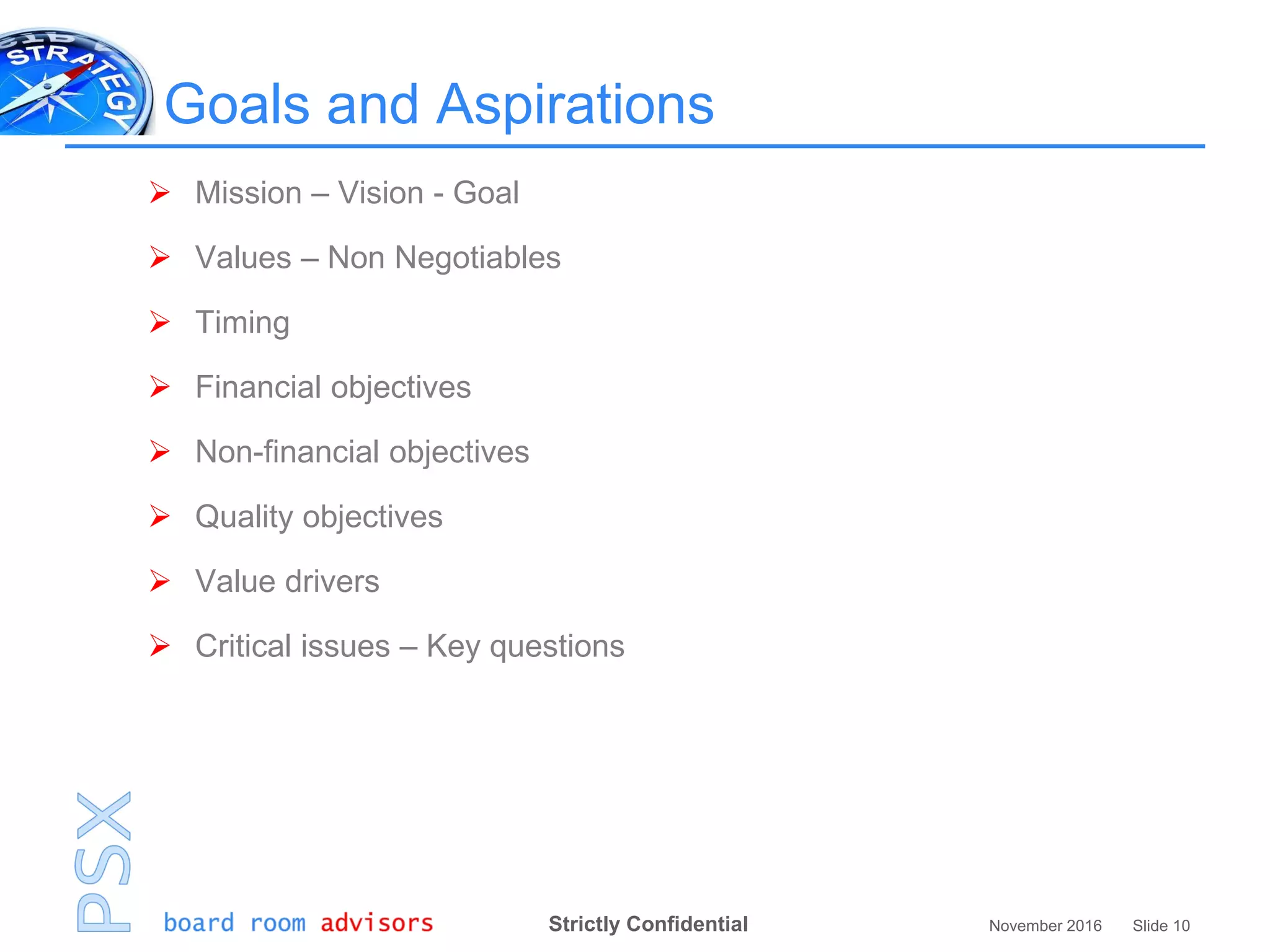 Strictly Confidential November 2016 Slide 10
Goals and Aspirations
 Mission – Vision - Goal
 Values – Non Negotiables
 Timing
 Financial objectives
 Non-financial objectives
 Quality objectives
 Value drivers
 Critical issues – Key questions
 