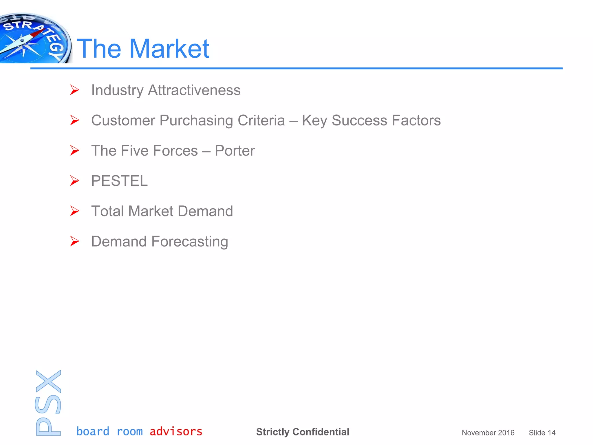 Strictly Confidential November 2016 Slide 14
The Market
 Industry Attractiveness
 Customer Purchasing Criteria – Key Success Factors
 The Five Forces – Porter
 PESTEL
 Total Market Demand
 Demand Forecasting
 