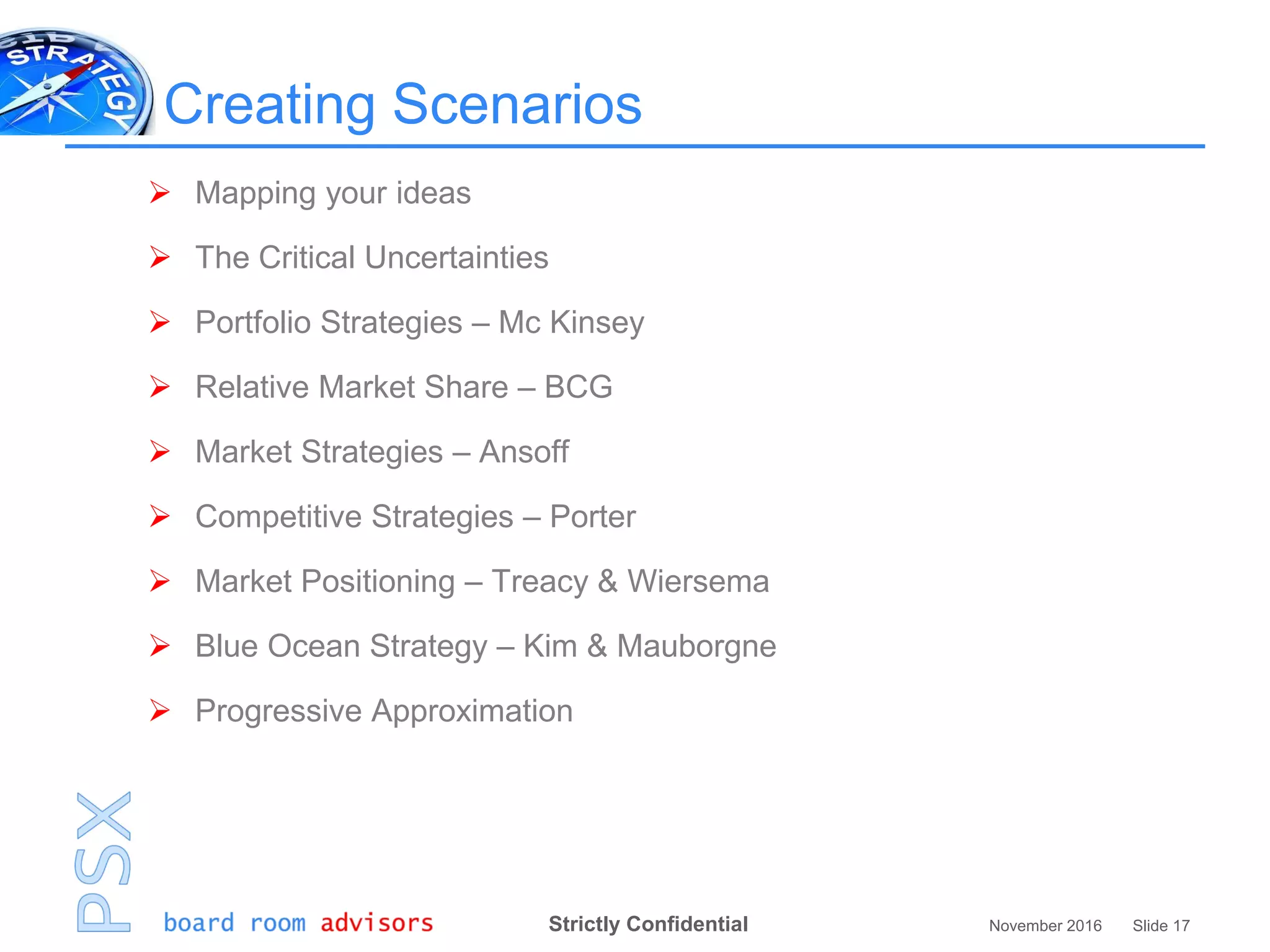 Strictly Confidential November 2016 Slide 17
Creating Scenarios
 Mapping your ideas
 The Critical Uncertainties
 Portfolio Strategies – Mc Kinsey
 Relative Market Share – BCG
 Market Strategies – Ansoff
 Competitive Strategies – Porter
 Market Positioning – Treacy & Wiersema
 Blue Ocean Strategy – Kim & Mauborgne
 Progressive Approximation
 