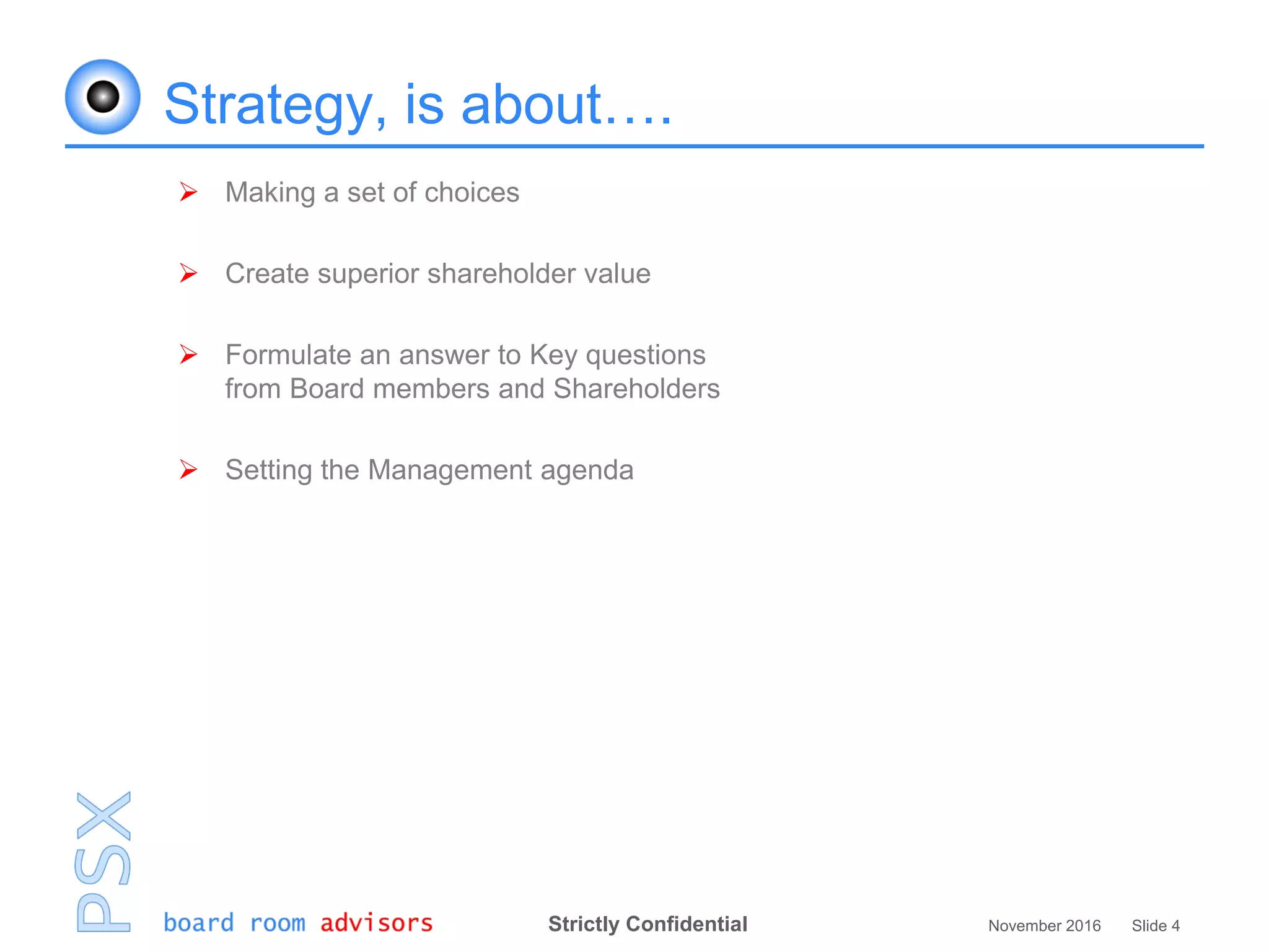 Strictly Confidential November 2016 Slide 4
Strategy, is about….
 Making a set of choices
 Create superior shareholder value
 Formulate an answer to Key questions
from Board members and Shareholders
 Setting the Management agenda
 