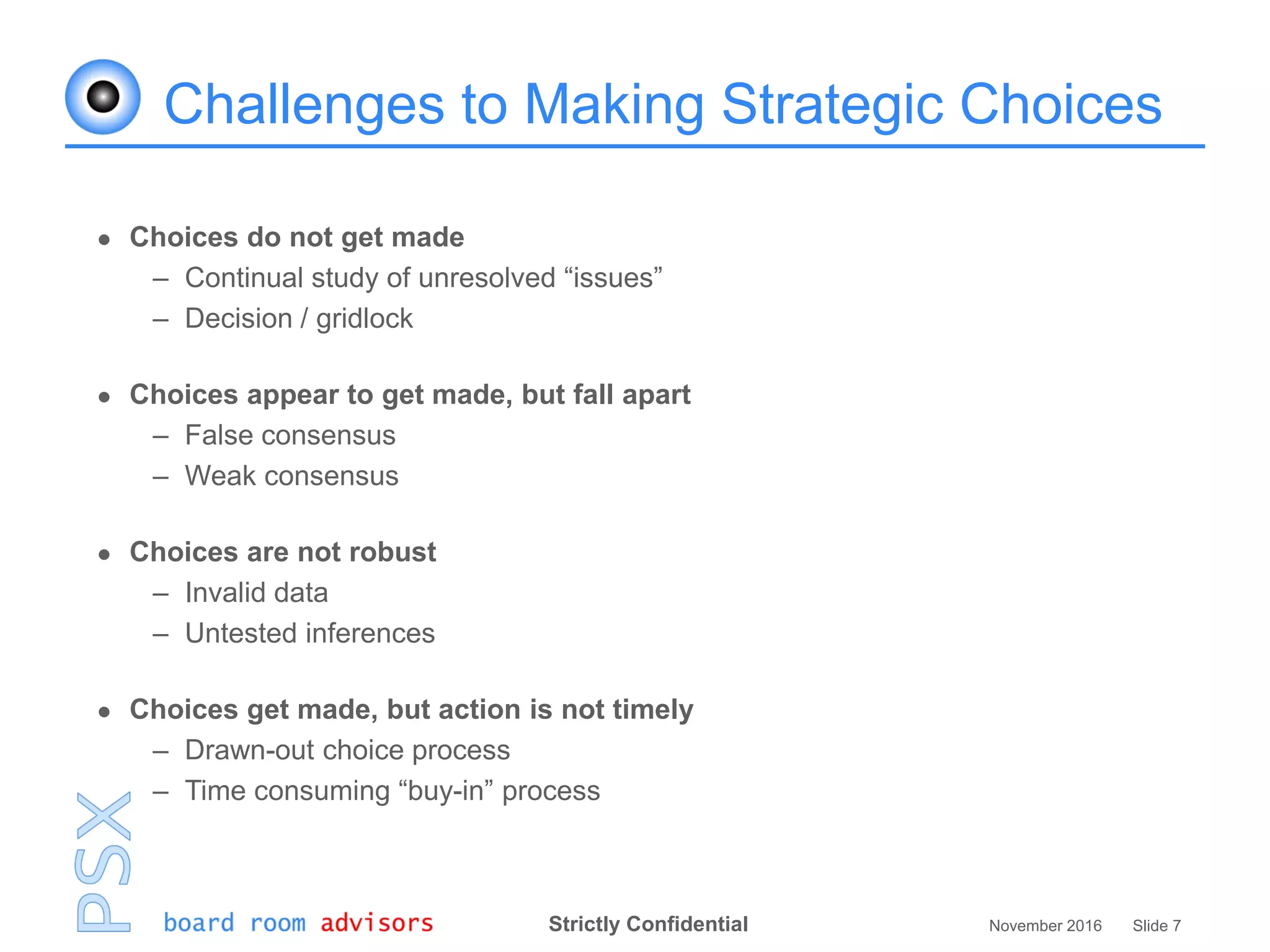 Strictly Confidential November 2016 Slide 7
Challenges to Making Strategic Choices
 Choices do not get made
– Continual study of unresolved “issues”
– Decision / gridlock
 Choices appear to get made, but fall apart
– False consensus
– Weak consensus
 Choices are not robust
– Invalid data
– Untested inferences
 Choices get made, but action is not timely
– Drawn-out choice process
– Time consuming “buy-in” process
 