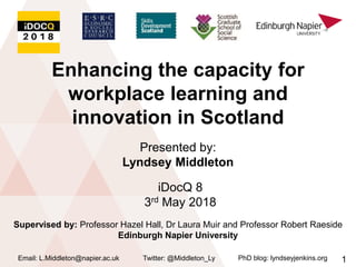 Enhancing the capacity for
workplace learning and
innovation in Scotland
Twitter: @Middleton_LyEmail: L.Middleton@napier.ac.uk PhD blog: lyndseyjenkins.org
Presented by:
Lyndsey Middleton
1
Supervised by: Professor Hazel Hall, Dr Laura Muir and Professor Robert Raeside
Edinburgh Napier University
iDocQ 8
3rd May 2018
 
