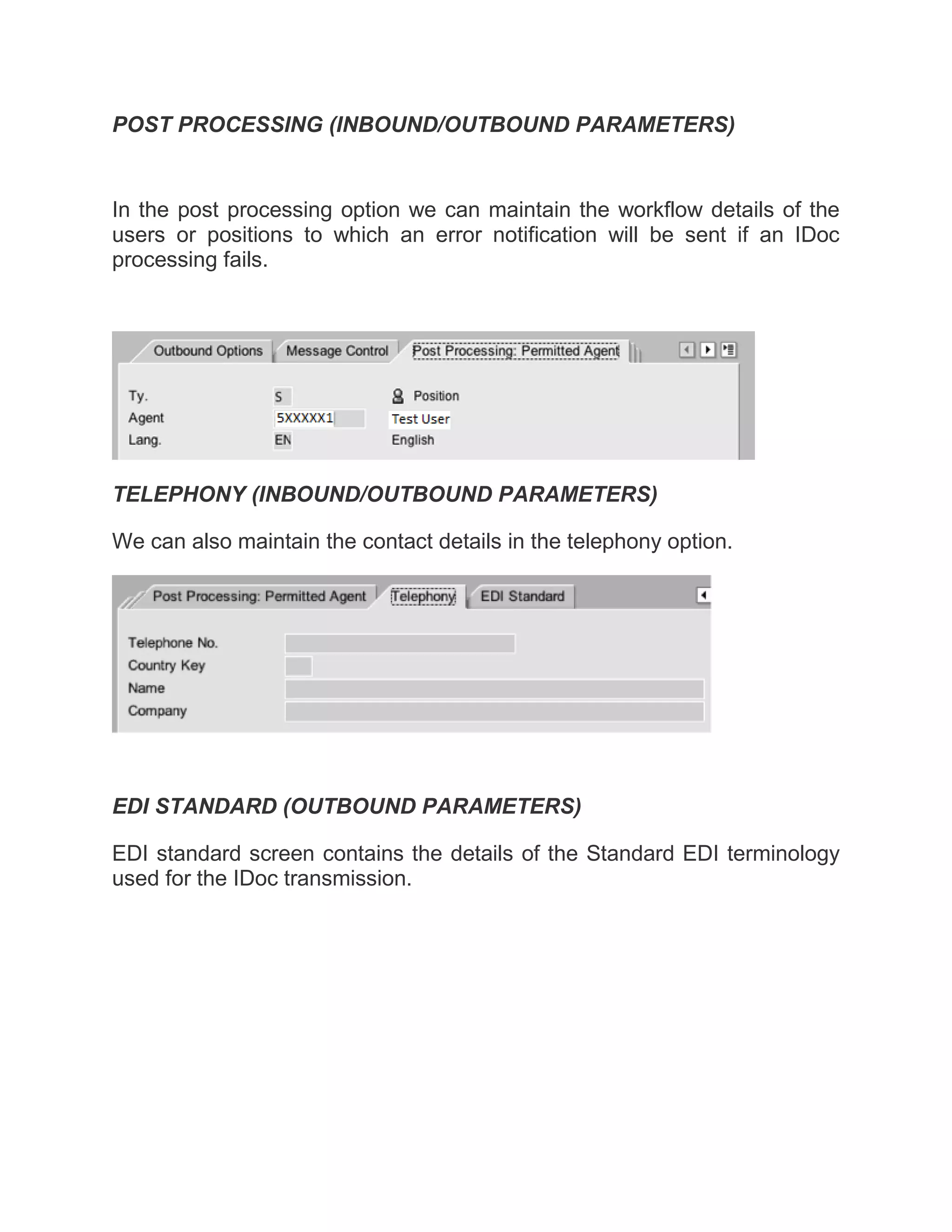 POST PROCESSING (INBOUND/OUTBOUND PARAMETERS)
In the post processing option we can maintain the workflow details of the
users or positions to which an error notification will be sent if an IDoc
processing fails.
TELEPHONY (INBOUND/OUTBOUND PARAMETERS)
We can also maintain the contact details in the telephony option.
EDI STANDARD (OUTBOUND PARAMETERS)
EDI standard screen contains the details of the Standard EDI terminology
used for the IDoc transmission.
 