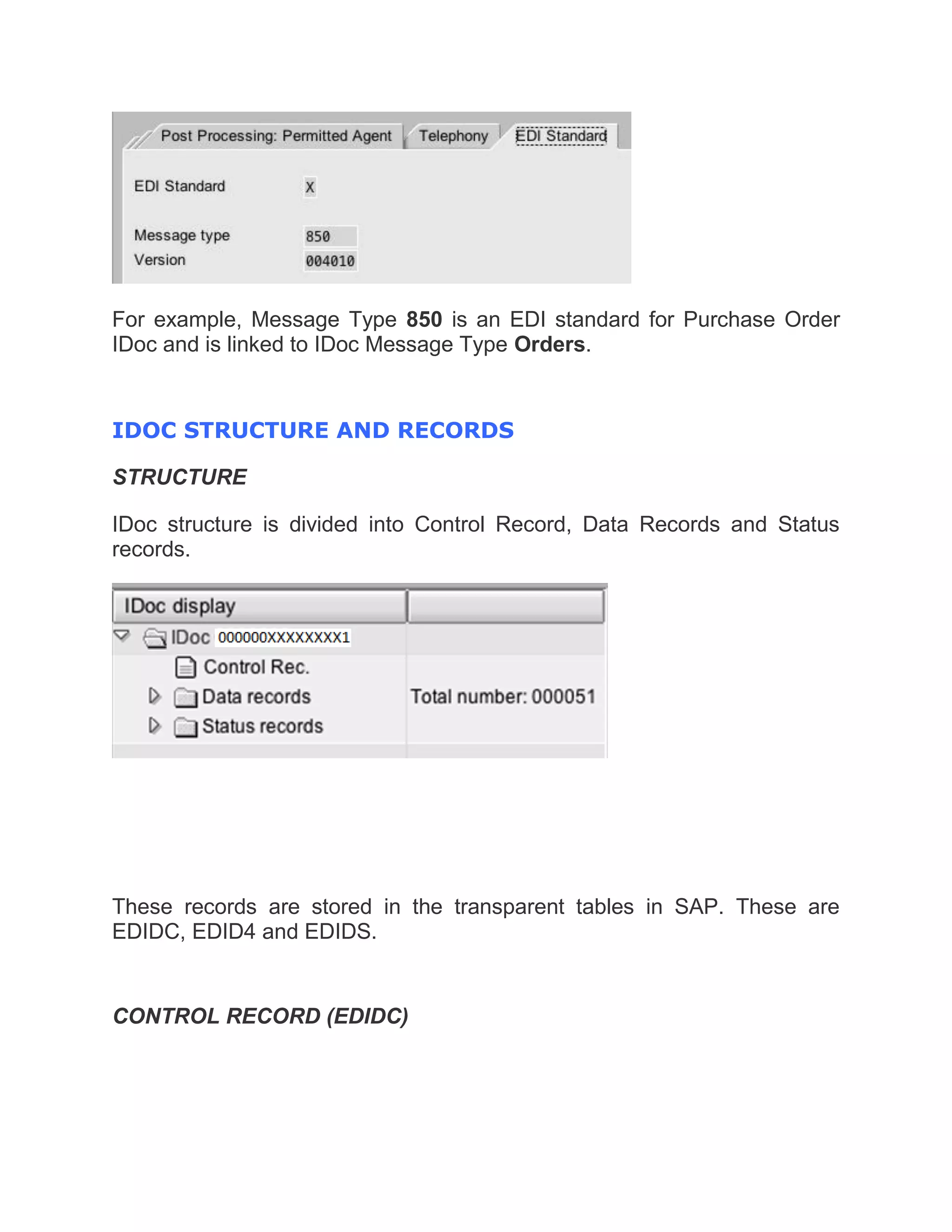 For example, Message Type 850 is an EDI standard for Purchase Order
IDoc and is linked to IDoc Message Type Orders.
IDOC STRUCTURE AND RECORDS
STRUCTURE
IDoc structure is divided into Control Record, Data Records and Status
records.
These records are stored in the transparent tables in SAP. These are
EDIDC, EDID4 and EDIDS.
CONTROL RECORD (EDIDC)
 