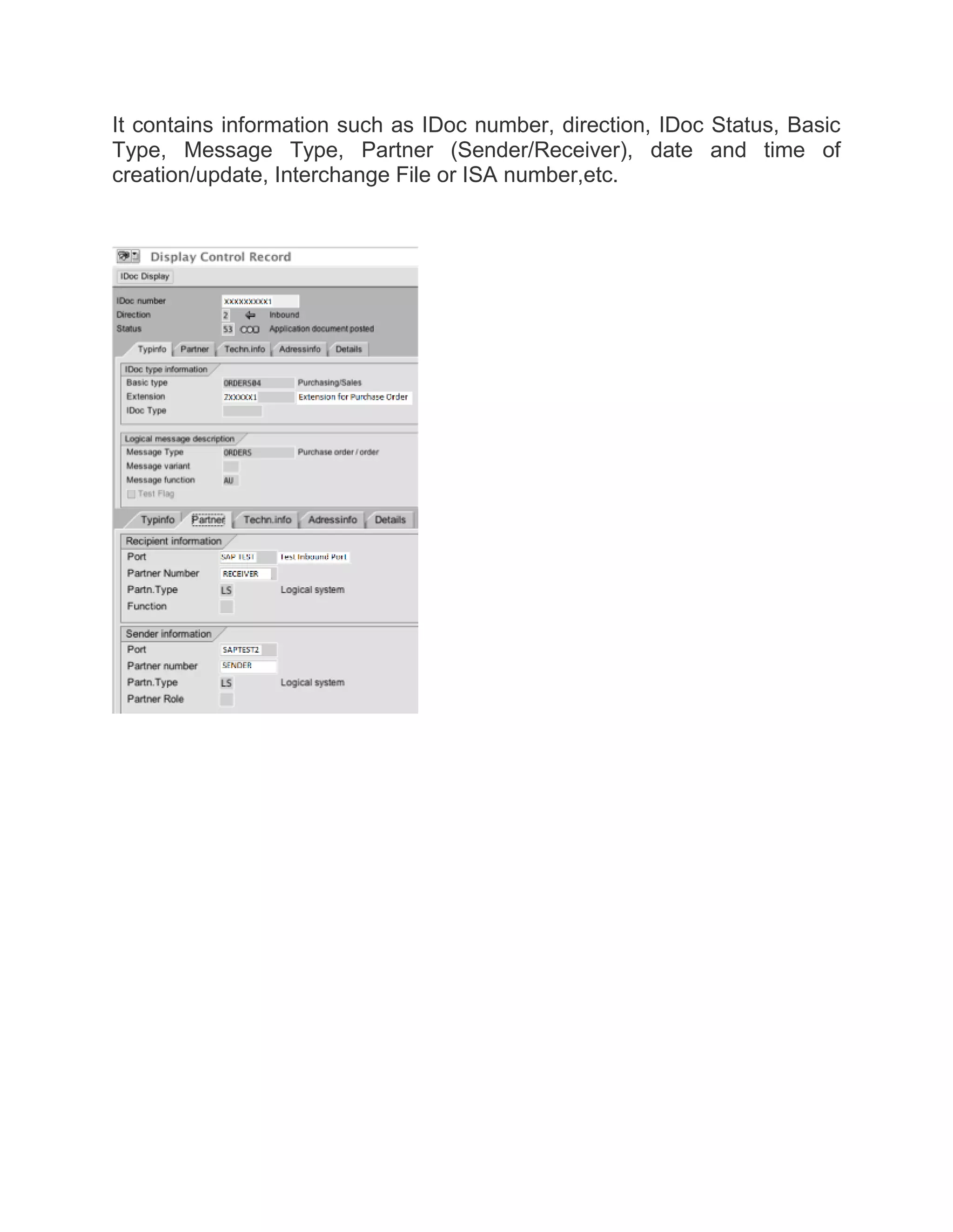 It contains information such as IDoc number, direction, IDoc Status, Basic
Type, Message Type, Partner (Sender/Receiver), date and time of
creation/update, Interchange File or ISA number,etc.
 