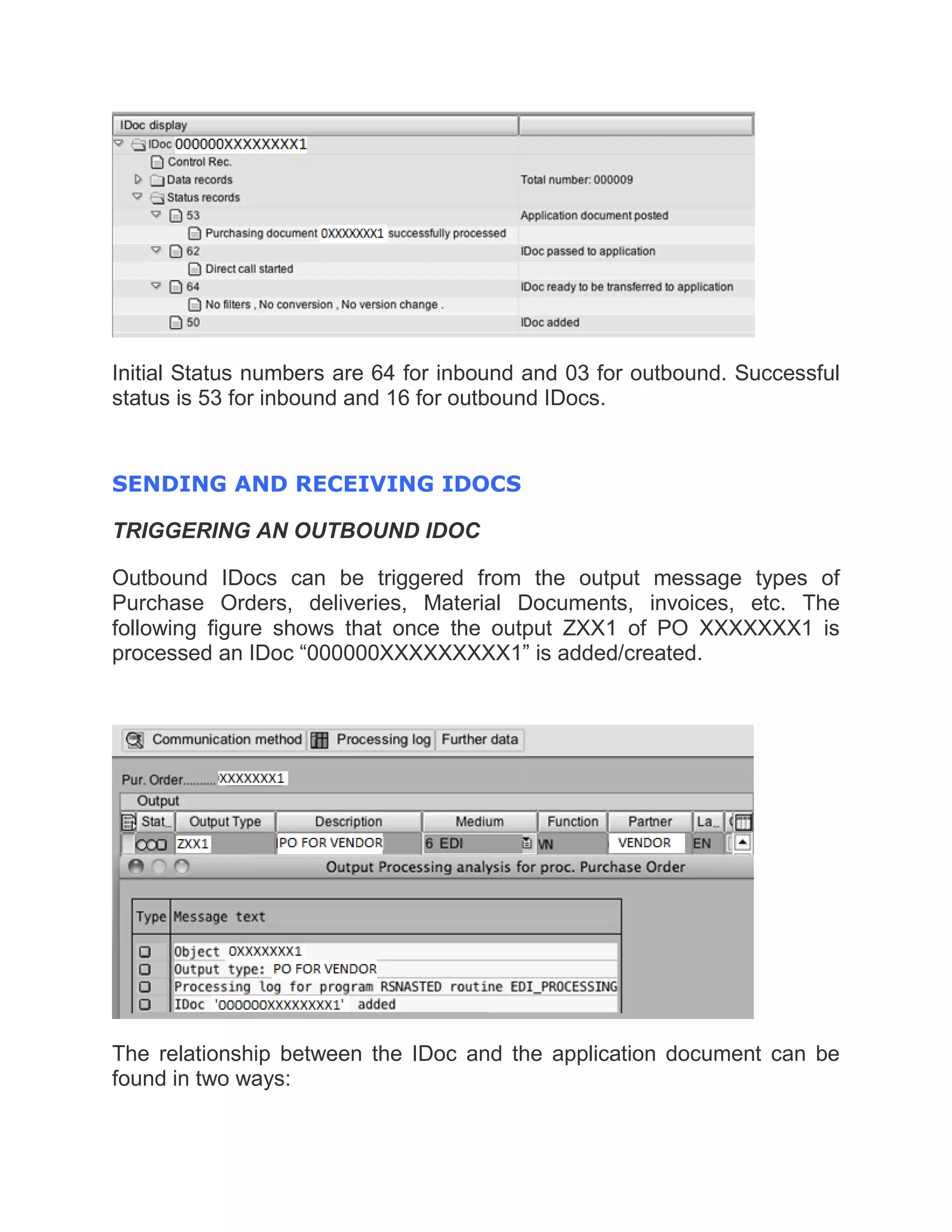 Initial Status numbers are 64 for inbound and 03 for outbound. Successful
status is 53 for inbound and 16 for outbound IDocs.
SENDING AND RECEIVING IDOCS
TRIGGERING AN OUTBOUND IDOC
Outbound IDocs can be triggered from the output message types of
Purchase Orders, deliveries, Material Documents, invoices, etc. The
following figure shows that once the output ZXX1 of PO XXXXXXX1 is
processed an IDoc “000000XXXXXXXXX1” is added/created.
The relationship between the IDoc and the application document can be
found in two ways:
 