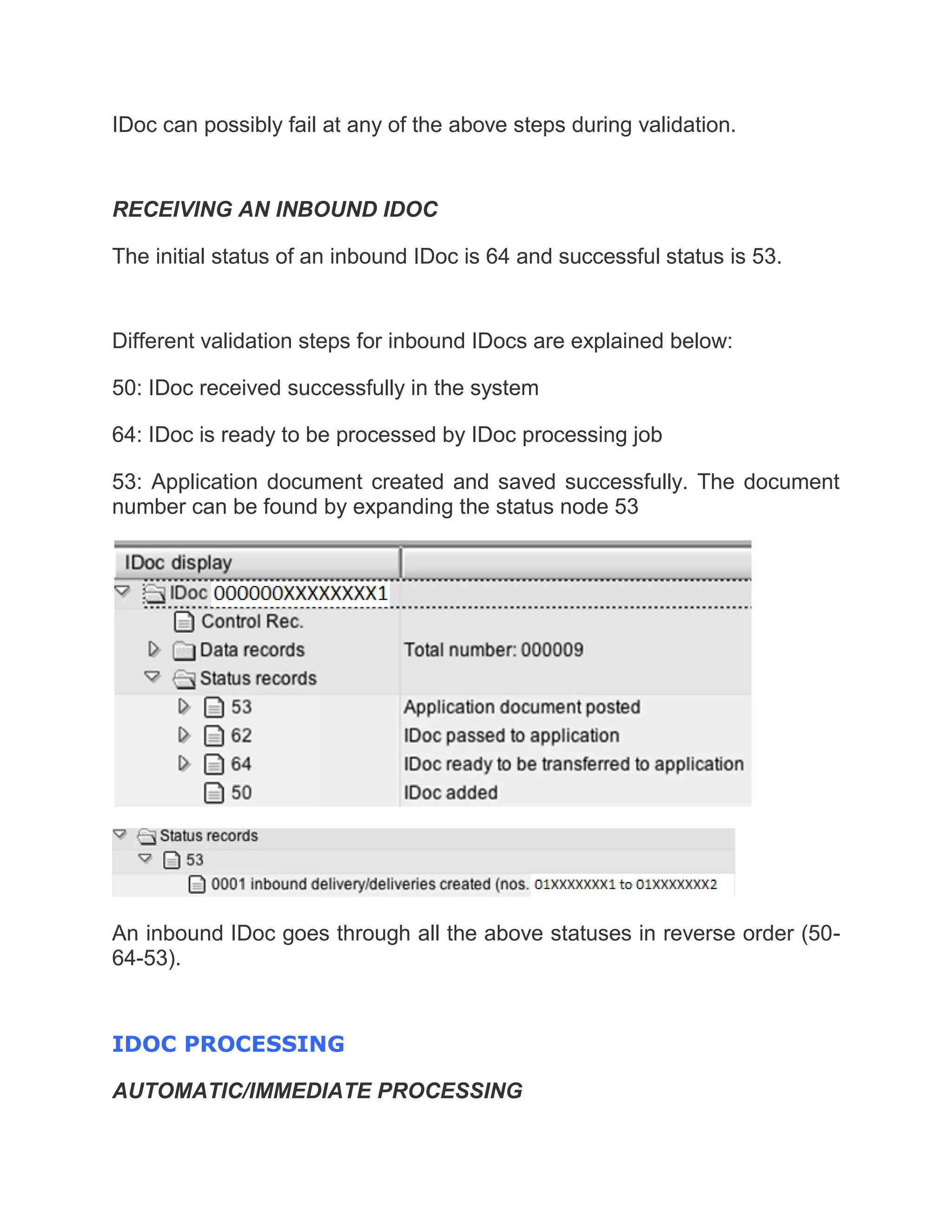 IDoc can possibly fail at any of the above steps during validation.
RECEIVING AN INBOUND IDOC
The initial status of an inbound IDoc is 64 and successful status is 53.
Different validation steps for inbound IDocs are explained below:
50: IDoc received successfully in the system
64: IDoc is ready to be processed by IDoc processing job
53: Application document created and saved successfully. The document
number can be found by expanding the status node 53
An inbound IDoc goes through all the above statuses in reverse order (50-
64-53).
IDOC PROCESSING
AUTOMATIC/IMMEDIATE PROCESSING
 