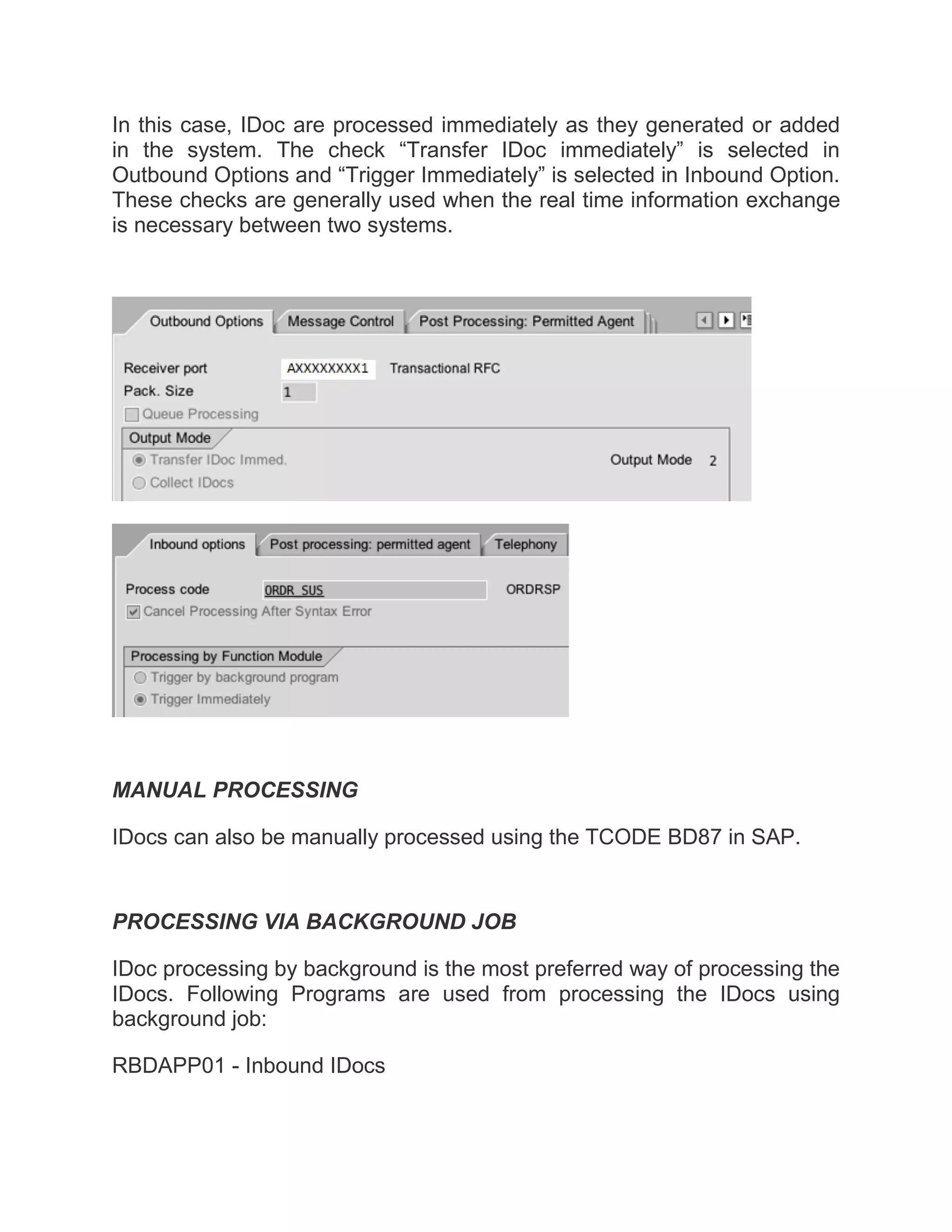 In this case, IDoc are processed immediately as they generated or added
in the system. The check “Transfer IDoc immediately” is selected in
Outbound Options and “Trigger Immediately” is selected in Inbound Option.
These checks are generally used when the real time information exchange
is necessary between two systems.
MANUAL PROCESSING
IDocs can also be manually processed using the TCODE BD87 in SAP.
PROCESSING VIA BACKGROUND JOB
IDoc processing by background is the most preferred way of processing the
IDocs. Following Programs are used from processing the IDocs using
background job:
RBDAPP01 - Inbound IDocs
 