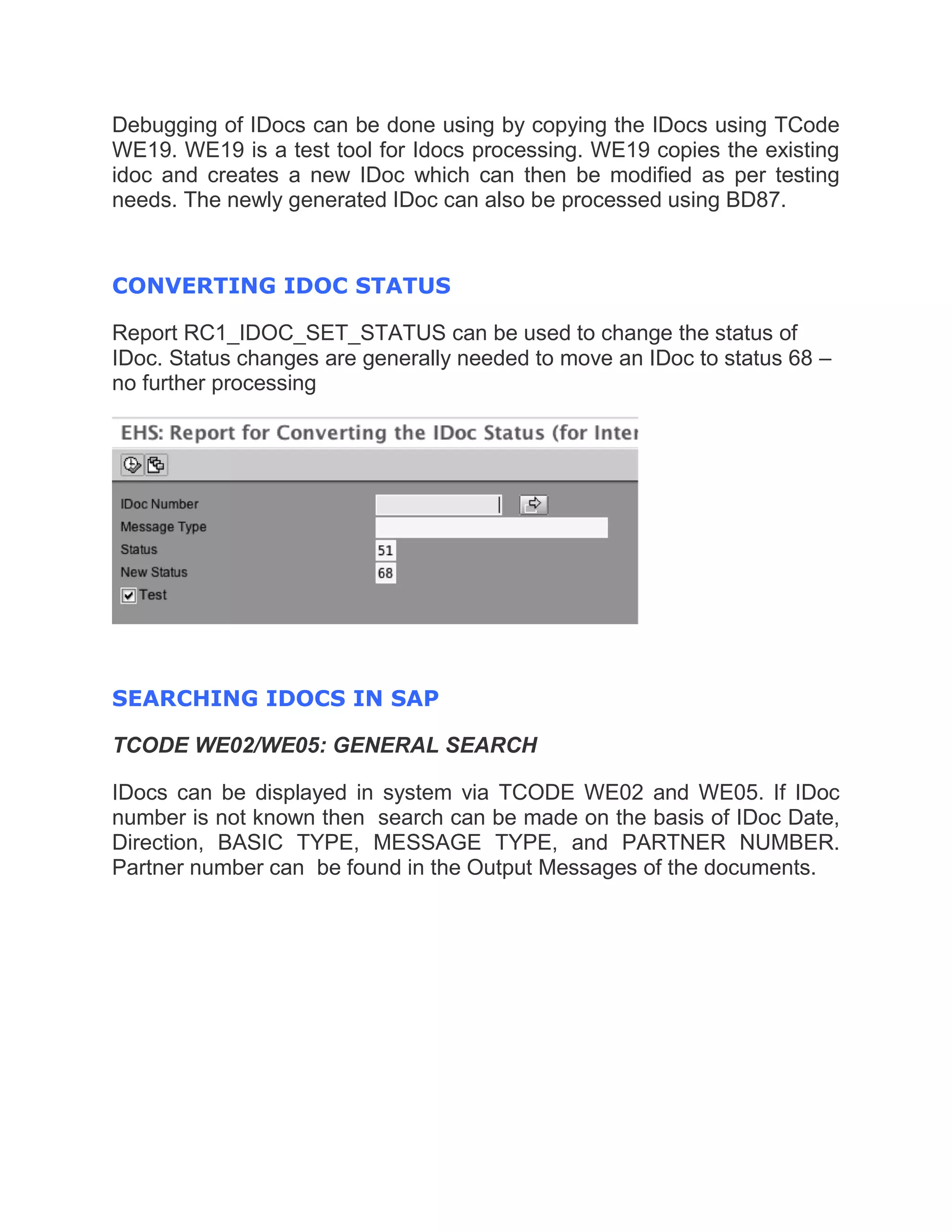 Debugging of IDocs can be done using by copying the IDocs using TCode
WE19. WE19 is a test tool for Idocs processing. WE19 copies the existing
idoc and creates a new IDoc which can then be modified as per testing
needs. The newly generated IDoc can also be processed using BD87.
CONVERTING IDOC STATUS
Report RC1_IDOC_SET_STATUS can be used to change the status of
IDoc. Status changes are generally needed to move an IDoc to status 68 –
no further processing
SEARCHING IDOCS IN SAP
TCODE WE02/WE05: GENERAL SEARCH
IDocs can be displayed in system via TCODE WE02 and WE05. If IDoc
number is not known then search can be made on the basis of IDoc Date,
Direction, BASIC TYPE, MESSAGE TYPE, and PARTNER NUMBER.
Partner number can be found in the Output Messages of the documents.
 