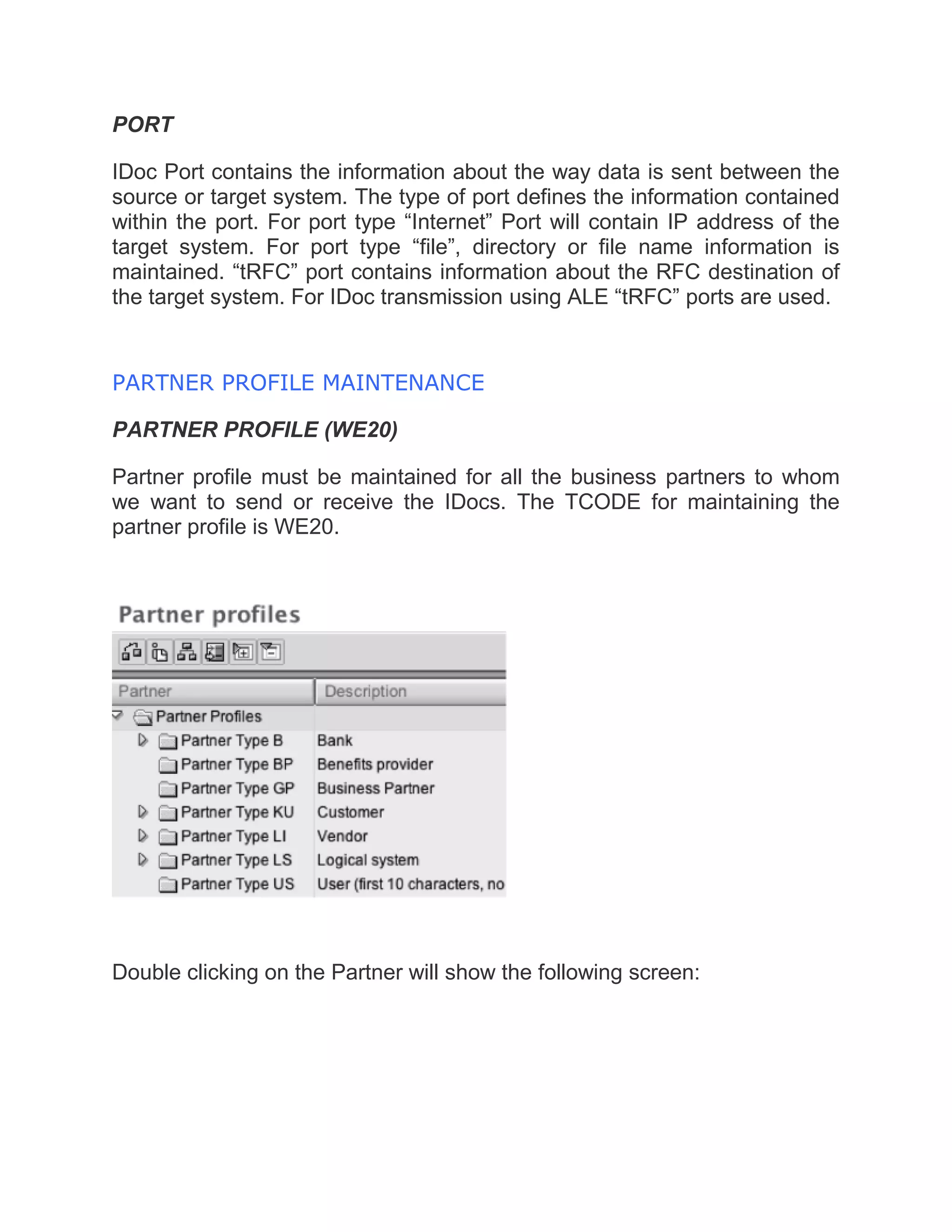 PORT
IDoc Port contains the information about the way data is sent between the
source or target system. The type of port defines the information contained
within the port. For port type “Internet” Port will contain IP address of the
target system. For port type “file”, directory or file name information is
maintained. “tRFC” port contains information about the RFC destination of
the target system. For IDoc transmission using ALE “tRFC” ports are used.
PARTNER PROFILE MAINTENANCE
PARTNER PROFILE (WE20)
Partner profile must be maintained for all the business partners to whom
we want to send or receive the IDocs. The TCODE for maintaining the
partner profile is WE20.
Double clicking on the Partner will show the following screen:
 