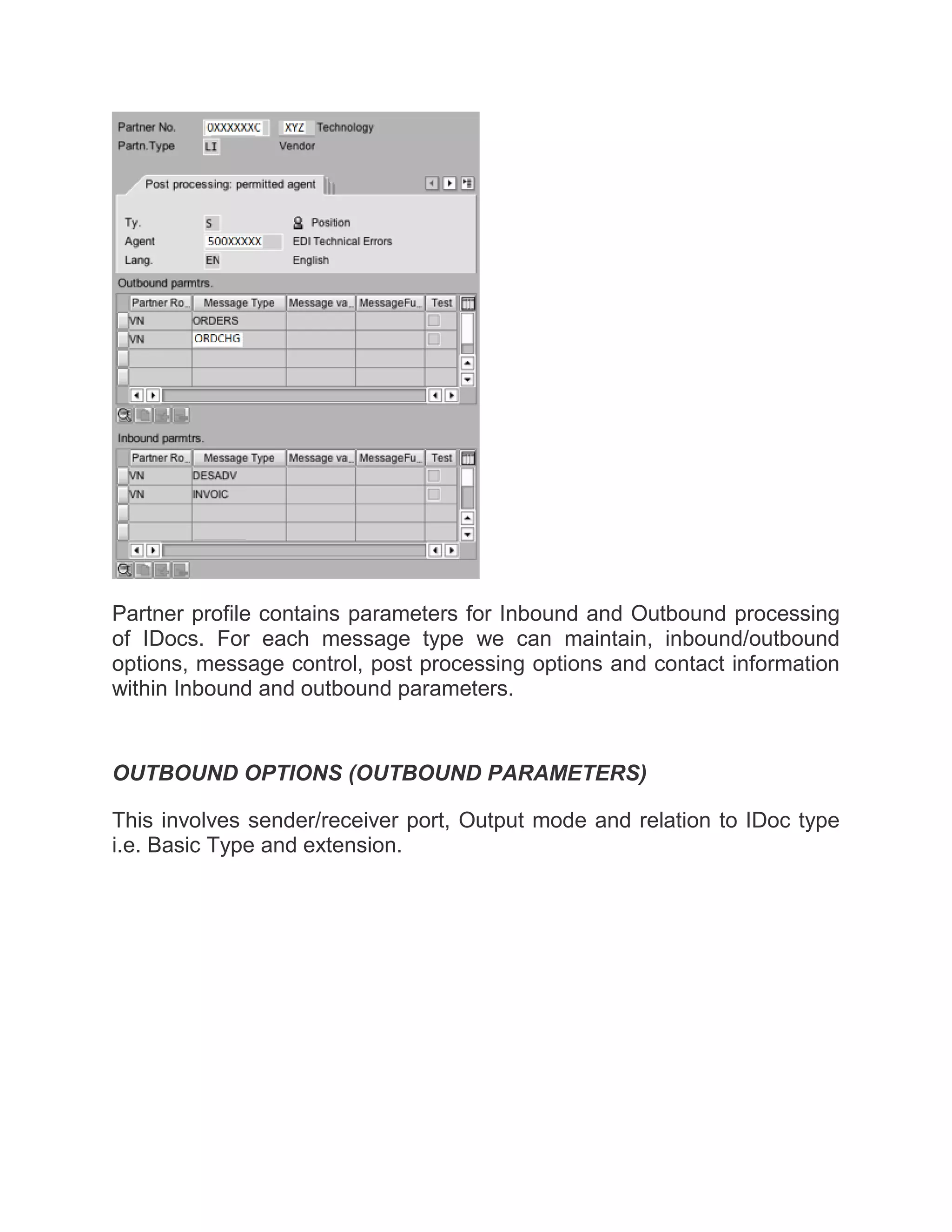 Partner profile contains parameters for Inbound and Outbound processing
of IDocs. For each message type we can maintain, inbound/outbound
options, message control, post processing options and contact information
within Inbound and outbound parameters.
OUTBOUND OPTIONS (OUTBOUND PARAMETERS)
This involves sender/receiver port, Output mode and relation to IDoc type
i.e. Basic Type and extension.
 