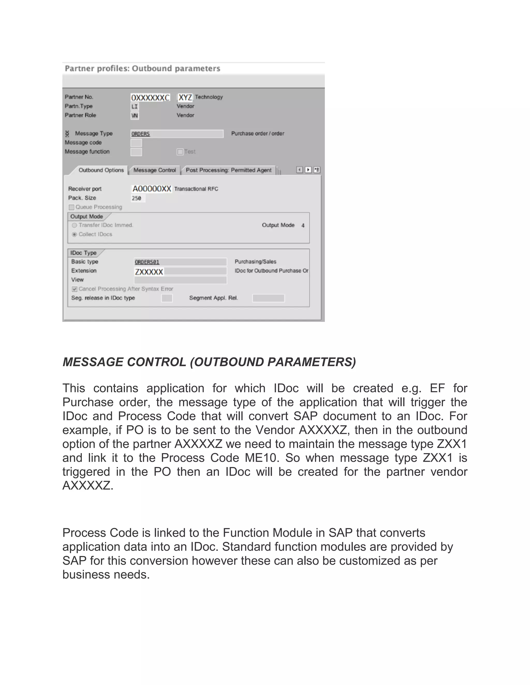 MESSAGE CONTROL (OUTBOUND PARAMETERS)
This contains application for which IDoc will be created e.g. EF for
Purchase order, the message type of the application that will trigger the
IDoc and Process Code that will convert SAP document to an IDoc. For
example, if PO is to be sent to the Vendor AXXXXZ, then in the outbound
option of the partner AXXXXZ we need to maintain the message type ZXX1
and link it to the Process Code ME10. So when message type ZXX1 is
triggered in the PO then an IDoc will be created for the partner vendor
AXXXXZ.
Process Code is linked to the Function Module in SAP that converts
application data into an IDoc. Standard function modules are provided by
SAP for this conversion however these can also be customized as per
business needs.
 