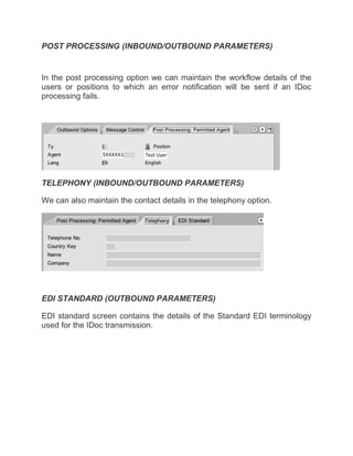 POST PROCESSING (INBOUND/OUTBOUND PARAMETERS)
In the post processing option we can maintain the workflow details of the
users or positions to which an error notification will be sent if an IDoc
processing fails.
TELEPHONY (INBOUND/OUTBOUND PARAMETERS)
We can also maintain the contact details in the telephony option.
EDI STANDARD (OUTBOUND PARAMETERS)
EDI standard screen contains the details of the Standard EDI terminology
used for the IDoc transmission.
 