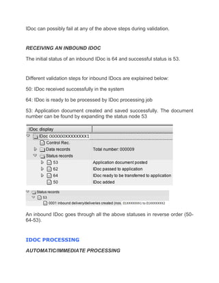 IDoc can possibly fail at any of the above steps during validation.
RECEIVING AN INBOUND IDOC
The initial status of an inbound IDoc is 64 and successful status is 53.
Different validation steps for inbound IDocs are explained below:
50: IDoc received successfully in the system
64: IDoc is ready to be processed by IDoc processing job
53: Application document created and saved successfully. The document
number can be found by expanding the status node 53
An inbound IDoc goes through all the above statuses in reverse order (50-
64-53).
IDOC PROCESSING
AUTOMATIC/IMMEDIATE PROCESSING
 