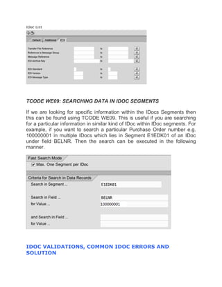 TCODE WE09: SEARCHING DATA IN IDOC SEGMENTS
If we are looking for specific information within the IDocs Segments then
this can be found using TCODE WE09. This is useful if you are searching
for a particular information in similar kind of IDoc within IDoc segments. For
example, if you want to search a particular Purchase Order number e.g.
100000001 in multiple IDocs which lies in Segment E1EDK01 of an IDoc
under field BELNR. Then the search can be executed in the following
manner.
IDOC VALIDATIONS, COMMON IDOC ERRORS AND
SOLUTION
 