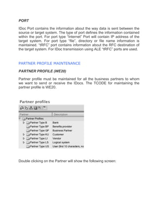 PORT
IDoc Port contains the information about the way data is sent between the
source or target system. The type of port defines the information contained
within the port. For port type “Internet” Port will contain IP address of the
target system. For port type “file”, directory or file name information is
maintained. “tRFC” port contains information about the RFC destination of
the target system. For IDoc transmission using ALE “tRFC” ports are used.
PARTNER PROFILE MAINTENANCE
PARTNER PROFILE (WE20)
Partner profile must be maintained for all the business partners to whom
we want to send or receive the IDocs. The TCODE for maintaining the
partner profile is WE20.
Double clicking on the Partner will show the following screen:
 