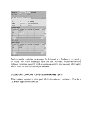 Partner profile contains parameters for Inbound and Outbound processing
of IDocs. For each message type we can maintain, inbound/outbound
options, message control, post processing options and contact information
within Inbound and outbound parameters.
OUTBOUND OPTIONS (OUTBOUND PARAMETERS)
This involves sender/receiver port, Output mode and relation to IDoc type
i.e. Basic Type and extension.
 