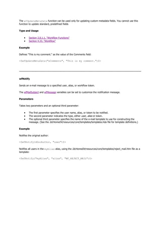 The wfUpdateMetaData function can be used only for updating custom metadata fields. You cannot use this
function to update standard, predefined fields
Type and Usage
 Section 3.8.1.1, "Workflow Functions"
 Section 4.33, "Workflow"
Example
Defines "This is my comment." as the value of the Comments field:
<$wfUpdateMetaData("xComments", "This is my comment.")$>
--------------------------------------------------------------------------------------------------------------------------------------
wfNotify
Sends an e-mail message to a specified user, alias, or workflow token.
The wfMailSubject and wfMessage variables can be set to customize the notification message.
Parameters
Takes two parameters and an optional third parameter:
 The first parameter specifies the user name, alias, or token to be notified.
 The second parameter indicates the type, either user, alias or token.
 The optional third parameter specifies the name of the e-mail template to use for constructing the
message. (See the IdcHomeDir/resources/core/templates/templates.hda file for template definitions.)
Example
Notifies the original author:
<$wfNotify(dDocAuthor, "user")$>
Notifies all users in the myAlias alias, using the IdcHomeDir/resources/core/templates/reject_mail.htm file as a
template:
<$wfNotify("myAlias", "alias", "WF_REJECT_MAIL")$>
 