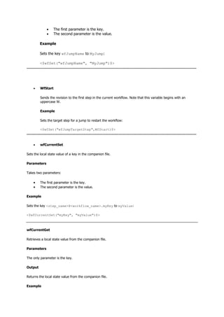  The first parameter is the key.
 The second parameter is the value.
Example
Sets the key wfJumpName to MyJump:
<$wfSet("wfJumpName", "MyJump")$>
--------------------------------------------------------------------------------------------------------------------------------------
 WfStart
Sends the revision to the first step in the current workflow. Note that this variable begins with an
uppercase W.
Example
Sets the target step for a jump to restart the workflow:
<$wfSet("wfJumpTargetStep",WfStart)$>
--------------------------------------------------------------------------------------------------------------------------------------
 wfCurrentSet
Sets the local state value of a key in the companion file.
Parameters
Takes two parameters:
 The first parameter is the key.
 The second parameter is the value.
Example
Sets the key <step_name>@<workflow_name>.myKey to myValue:
<$wfCurrentSet("myKey", "myValue")$>
wfCurrentGet
Retrieves a local state value from the companion file.
Parameters
The only parameter is the key.
Output
Returns the local state value from the companion file.
Example
 