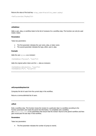 Returns the value of the local key <step_name>@<workflow_name>.myKey:
<$wfCurrentGet("myKey")$>
--------------------------------------------------------------------------------------------------------------------------------------
wfAddUser
Adds a user, alias, or workflow token to the list of reviewers for a workflow step. This function can only be used
inside a token.
Parameters
Takes two parameters:
 The first parameter indicates the user name, alias, or token name.
 The second parameter indicates the type, either user or alias.
Example
Adds the user mjones as a reviewer:
<$wfAddUser("mjones", "user")$>
Adds the original author token and the hr alias as reviewers:
<$wfAddUser(dDocAuthor, "user")$>
<$wfAddUser("hr", "alias")$>
wfComputeStepUserList
Computes the list of users from the current step in the workflow.
Returns a comma-delimited list of users.
wfExit
Exits a workflow step. This function moves the revision to a particular step in a workflow according to the
function parameters and resets the parent list information. To completely exit a workflow,
use wfExit(100,100) or any parameters that ensure that the revision returns to the parent workflow and then
gets moved past the last step in that workflow.
Parameters
Takes two parameters:
 The first parameter indicates the number of jumps to rewind.
 