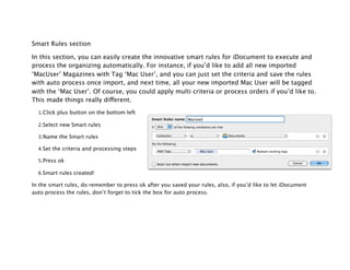 Smart Rules section

In this section, you can easily create the innovative smart rules for iDocument to execute and
process the organizing automatically. For instance, if you’d like to add all new imported
‘MacUser’ Magazines with Tag ‘Mac User’, and you can just set the criteria and save the rules
with auto process once import, and next time, all your new imported Mac User will be tagged
with the ‘Mac User’. Of course, you could apply multi criteria or process orders if you’d like to.
This made things really different.

  1.Click plus button on the bottom left

  2.Select new Smart rules

  3.Name the Smart rules

  4.Set the criteria and processing steps

  5.Press ok

  6.Smart rules created!

In the smart rules, do remember to press ok after you saved your rules, also, if you’d like to let iDocument
auto process the rules, don’t forget to tick the box for auto process.
 
