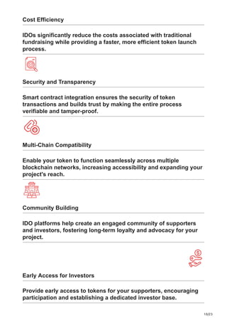 10/23
Cost Efficiency
IDOs significantly reduce the costs associated with traditional
fundraising while providing a faster, more efficient token launch
process.
Security and Transparency
Smart contract integration ensures the security of token
transactions and builds trust by making the entire process
verifiable and tamper-proof.
Multi-Chain Compatibility
Enable your token to function seamlessly across multiple
blockchain networks, increasing accessibility and expanding your
project's reach.
Community Building
IDO platforms help create an engaged community of supporters
and investors, fostering long-term loyalty and advocacy for your
project.
Early Access for Investors
Provide early access to tokens for your supporters, encouraging
participation and establishing a dedicated investor base.
 