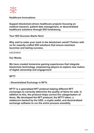 16/23
Healthcare Innovations
Support blockchain-driven healthcare projects focusing on
medical research, patient data management, or decentralized
healthcare solutions through IDO fundraising.
Your IDO Success Starts Here!
Why wait to make your mark in the blockchain world? Partner with
us for expertly crafted IDO solutions that ensure seamless
launches and lasting success.
Let's Explore!
Our Works
We have created immersive gaming experiences that integrate
blockchain technology, empowering players to explore new realms
of digital ownership and engagement:
NFTY
- Decentralized Exchange in NFTs
NFTY is a specialized NFT protocol helping different NFT
exchanges to correctly determine the quality of items for sale. In
addition to this, the protocol helps correct the categorization of
items. We developed the NFT protocol, the NFTY token, a
stablecoin backed by the USD, a crypto wallet, and decentralized
exchange software to run the entire process smoothly.
 