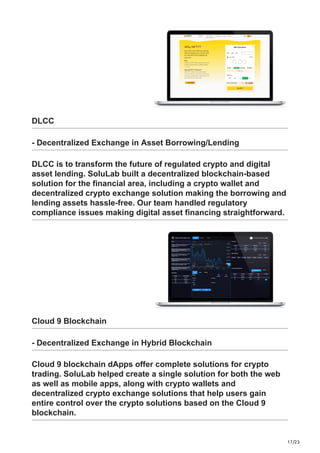 17/23
DLCC
- Decentralized Exchange in Asset Borrowing/Lending
DLCC is to transform the future of regulated crypto and digital
asset lending. SoluLab built a decentralized blockchain-based
solution for the financial area, including a crypto wallet and
decentralized crypto exchange solution making the borrowing and
lending assets hassle-free. Our team handled regulatory
compliance issues making digital asset financing straightforward.
Cloud 9 Blockchain
- Decentralized Exchange in Hybrid Blockchain
Cloud 9 blockchain dApps offer complete solutions for crypto
trading. SoluLab helped create a single solution for both the web
as well as mobile apps, along with crypto wallets and
decentralized crypto exchange solutions that help users gain
entire control over the crypto solutions based on the Cloud 9
blockchain.
 