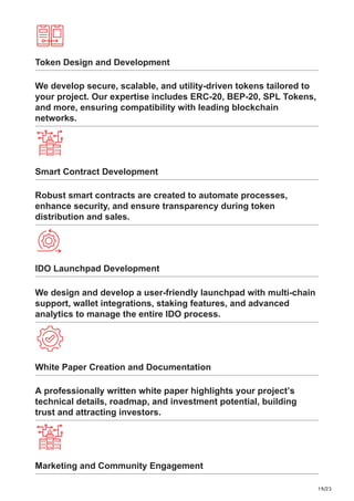 19/23
Token Design and Development
We develop secure, scalable, and utility-driven tokens tailored to
your project. Our expertise includes ERC-20, BEP-20, SPL Tokens,
and more, ensuring compatibility with leading blockchain
networks.
Smart Contract Development
Robust smart contracts are created to automate processes,
enhance security, and ensure transparency during token
distribution and sales.
IDO Launchpad Development
We design and develop a user-friendly launchpad with multi-chain
support, wallet integrations, staking features, and advanced
analytics to manage the entire IDO process.
White Paper Creation and Documentation
A professionally written white paper highlights your project’s
technical details, roadmap, and investment potential, building
trust and attracting investors.
Marketing and Community Engagement
 
