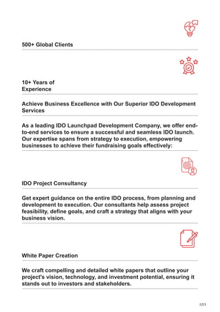 2/23
500+ Global Clients
10+ Years of
Experience
Achieve Business Excellence with Our Superior IDO Development
Services
As a leading IDO Launchpad Development Company, we offer end-
to-end services to ensure a successful and seamless IDO launch.
Our expertise spans from strategy to execution, empowering
businesses to achieve their fundraising goals effectively:
IDO Project Consultancy
Get expert guidance on the entire IDO process, from planning and
development to execution. Our consultants help assess project
feasibility, define goals, and craft a strategy that aligns with your
business vision.
White Paper Creation
We craft compelling and detailed white papers that outline your
project's vision, technology, and investment potential, ensuring it
stands out to investors and stakeholders.
 