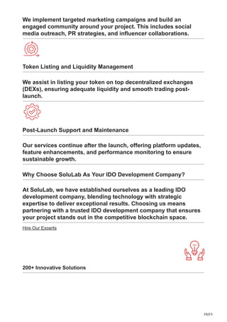 20/23
We implement targeted marketing campaigns and build an
engaged community around your project. This includes social
media outreach, PR strategies, and influencer collaborations.
Token Listing and Liquidity Management
We assist in listing your token on top decentralized exchanges
(DEXs), ensuring adequate liquidity and smooth trading post-
launch.
Post-Launch Support and Maintenance
Our services continue after the launch, offering platform updates,
feature enhancements, and performance monitoring to ensure
sustainable growth.
Why Choose SoluLab As Your IDO Development Company?
At SoluLab, we have established ourselves as a leading IDO
development company, blending technology with strategic
expertise to deliver exceptional results. Choosing us means
partnering with a trusted IDO development company that ensures
your project stands out in the competitive blockchain space.
Hire Our Experts
200+ Innovative Solutions
 
