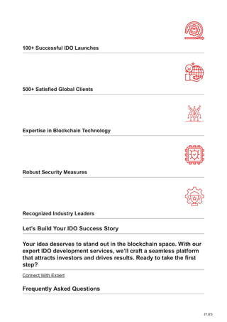 21/23
100+ Successful IDO Launches
500+ Satisfied Global Clients
Expertise in Blockchain Technology
Robust Security Measures
Recognized Industry Leaders
Let’s Build Your IDO Success Story
Your idea deserves to stand out in the blockchain space. With our
expert IDO development services, we’ll craft a seamless platform
that attracts investors and drives results. Ready to take the first
step?
Connect With Expert
Frequently Asked Questions
 